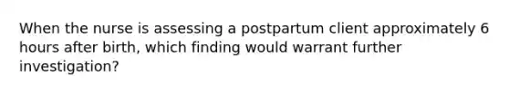 When the nurse is assessing a postpartum client approximately 6 hours after birth, which finding would warrant further investigation?