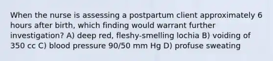 When the nurse is assessing a postpartum client approximately 6 hours after birth, which finding would warrant further investigation? A) deep red, fleshy-smelling lochia B) voiding of 350 cc C) blood pressure 90/50 mm Hg D) profuse sweating