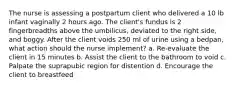 The nurse is assessing a postpartum client who delivered a 10 lb infant vaginally 2 hours ago. The client's fundus is 2 fingerbreadths above the umbilicus, deviated to the right side, and boggy. After the client voids 250 ml of urine using a bedpan, what action should the nurse implement? a. Re-evaluate the client in 15 minutes b. Assist the client to the bathroom to void c. Palpate the suprapubic region for distention d. Encourage the client to breastfeed