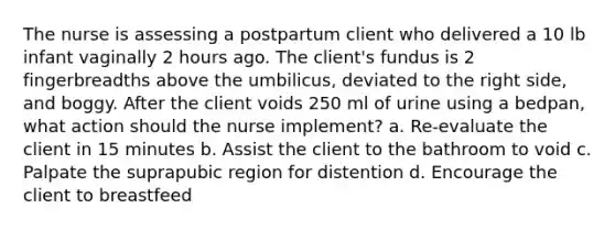 The nurse is assessing a postpartum client who delivered a 10 lb infant vaginally 2 hours ago. The client's fundus is 2 fingerbreadths above the umbilicus, deviated to the right side, and boggy. After the client voids 250 ml of urine using a bedpan, what action should the nurse implement? a. Re-evaluate the client in 15 minutes b. Assist the client to the bathroom to void c. Palpate the suprapubic region for distention d. Encourage the client to breastfeed