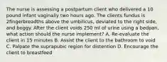 The nurse is assessing a postpartum client who delivered a 10 pound infant vaginally two hours ago. The clients fundus is 2fingerbreadths above the umbilicus, deviated to the right side, and boggy. After the client voids 250 ml of urine using a bedpan, what action should the nurse implement? A. Re-evaluate the client in 15 minutes B. Assist the client to the bathroom to void C. Palpate the suprapubic region for distention D. Encourage the client to breastfeed