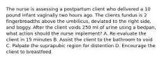 The nurse is assessing a postpartum client who delivered a 10 pound infant vaginally two hours ago. The clients fundus is 2 fingerbreadths above the umbilicus, deviated to the right side, and boggy. After the client voids 250 ml of urine using a bedpan, what action should the nurse implement? A. Re-evaluate the client in 15 minutes B. Assist the client to the bathroom to void C. Palpate the suprapubic region for distention D. Encourage the client to breastfeed