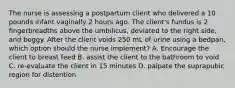 The nurse is assessing a postpartum client who delivered a 10 pounds infant vaginally 2 hours ago. The client's fundus is 2 fingerbreadths above the umbilicus, deviated to the right side, and boggy. After the client voids 250 mL of urine using a bedpan, which option should the nurse implement? A. Encourage the client to breast feed B. assist the client to the bathroom to void C. re-evaluate the client in 15 minutes D. palpate the suprapubic region for distention