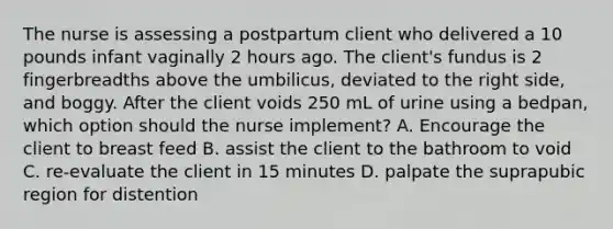 The nurse is assessing a postpartum client who delivered a 10 pounds infant vaginally 2 hours ago. The client's fundus is 2 fingerbreadths above the umbilicus, deviated to the right side, and boggy. After the client voids 250 mL of urine using a bedpan, which option should the nurse implement? A. Encourage the client to breast feed B. assist the client to the bathroom to void C. re-evaluate the client in 15 minutes D. palpate the suprapubic region for distention