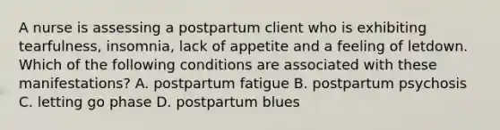 A nurse is assessing a postpartum client who is exhibiting tearfulness, insomnia, lack of appetite and a feeling of letdown. Which of the following conditions are associated with these manifestations? A. postpartum fatigue B. postpartum psychosis C. letting go phase D. postpartum blues