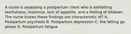 A nurse is assessing a postpartum client who is exhibiting tearfulness, insomnia, lack of appetite, and a feeling of letdown. The nurse knows these findings are characteristic of? A. Postpartum psychosis B. Postpartum depression C. the letting go phase D. Postpartum fatigue