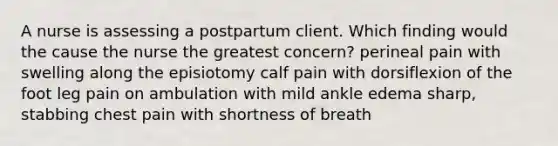 A nurse is assessing a postpartum client. Which finding would the cause the nurse the greatest concern? perineal pain with swelling along the episiotomy calf pain with dorsiflexion of the foot leg pain on ambulation with mild ankle edema sharp, stabbing chest pain with shortness of breath