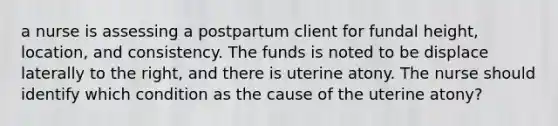 a nurse is assessing a postpartum client for fundal height, location, and consistency. The funds is noted to be displace laterally to the right, and there is uterine atony. The nurse should identify which condition as the cause of the uterine atony?