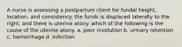 A nurse is assessing a postpartum client for fundal height, location, and consistency. the funds is displaced laterally to the right, and there is uterine atony. which of the following is the cause of the uterine atony. a. poor involution b. urinary retention c. hemorrhage d. infection