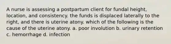 A nurse is assessing a postpartum client for fundal height, location, and consistency. the funds is displaced laterally to the right, and there is uterine atony. which of the following is the cause of the uterine atony. a. poor involution b. urinary retention c. hemorrhage d. infection