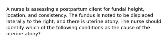 A nurse is assessing a postpartum client for fundal height, location, and consistency. The fundus is noted to be displaced laterally to the right, and there is uterine atony. The nurse should identify which of the following conditions as the cause of the uterine atony?