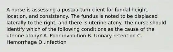 A nurse is assessing a postpartum client for fundal height, location, and consistency. The fundus is noted to be displaced laterally to the right, and there is uterine atony. The nurse should identify which of the following conditions as the cause of the uterine atony? A. Poor involution B. Urinary retention C. Hemorrhage D .Infection