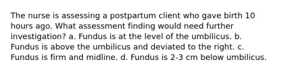 The nurse is assessing a postpartum client who gave birth 10 hours ago. What assessment finding would need further investigation? a. Fundus is at the level of the umbilicus. b. Fundus is above the umbilicus and deviated to the right. c. Fundus is firm and midline. d. Fundus is 2-3 cm below umbilicus.