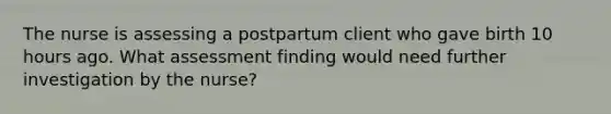 The nurse is assessing a postpartum client who gave birth 10 hours ago. What assessment finding would need further investigation by the nurse?