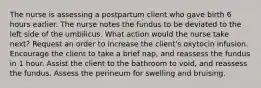 The nurse is assessing a postpartum client who gave birth 6 hours earlier. The nurse notes the fundus to be deviated to the left side of the umbilicus. What action would the nurse take next? Request an order to increase the client's oxytocin infusion. Encourage the client to take a brief nap, and reassess the fundus in 1 hour. Assist the client to the bathroom to void, and reassess the fundus. Assess the perineum for swelling and bruising.