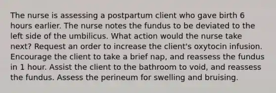 The nurse is assessing a postpartum client who gave birth 6 hours earlier. The nurse notes the fundus to be deviated to the left side of the umbilicus. What action would the nurse take next? Request an order to increase the client's oxytocin infusion. Encourage the client to take a brief nap, and reassess the fundus in 1 hour. Assist the client to the bathroom to void, and reassess the fundus. Assess the perineum for swelling and bruising.