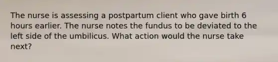 The nurse is assessing a postpartum client who gave birth 6 hours earlier. The nurse notes the fundus to be deviated to the left side of the umbilicus. What action would the nurse take next?