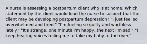 A nurse is assessing a postpartum client who is at home. Which statement by the client would lead the nurse to suspect that the client may be developing postpartum depression? "I just feel so overwhelmed and tired." "I'm feeling so guilty and worthless lately." "It's strange, one minute I'm happy, the next I'm sad." "I keep hearing voices telling me to take my baby to the river."