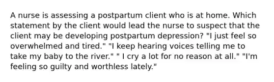 A nurse is assessing a postpartum client who is at home. Which statement by the client would lead the nurse to suspect that the client may be developing postpartum depression? "I just feel so overwhelmed and tired." "I keep hearing voices telling me to take my baby to the river." " I cry a lot for no reason at all." "I'm feeling so guilty and worthless lately."