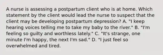 A nurse is assessing a postpartum client who is at home. Which statement by the client would lead the nurse to suspect that the client may be developing postpartum depression? A. "I keep hearing voices telling me to take my baby to the river." B. "I'm feeling so guilty and worthless lately." C. "It's strange, one minute I'm happy, the next I'm sad." D. "I just feel so overwhelmed and tired.