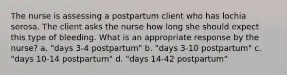 The nurse is assessing a postpartum client who has lochia serosa. The client asks the nurse how long she should expect this type of bleeding. What is an appropriate response by the nurse? a. "days 3-4 postpartum" b. "days 3-10 postpartum" c. "days 10-14 postpartum" d. "days 14-42 postpartum"