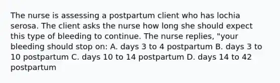 The nurse is assessing a postpartum client who has lochia serosa. The client asks the nurse how long she should expect this type of bleeding to continue. The nurse replies, "your bleeding should stop on: A. days 3 to 4 postpartum B. days 3 to 10 postpartum C. days 10 to 14 postpartum D. days 14 to 42 postpartum