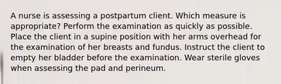 A nurse is assessing a postpartum client. Which measure is appropriate? Perform the examination as quickly as possible. Place the client in a supine position with her arms overhead for the examination of her breasts and fundus. Instruct the client to empty her bladder before the examination. Wear sterile gloves when assessing the pad and perineum.