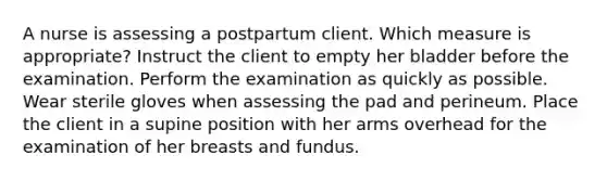 A nurse is assessing a postpartum client. Which measure is appropriate? Instruct the client to empty her bladder before the examination. Perform the examination as quickly as possible. Wear sterile gloves when assessing the pad and perineum. Place the client in a supine position with her arms overhead for the examination of her breasts and fundus.