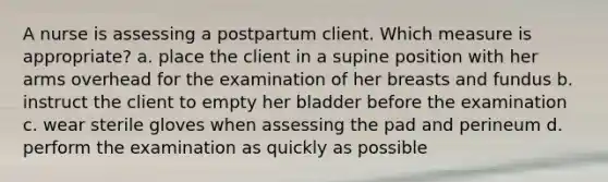 A nurse is assessing a postpartum client. Which measure is appropriate? a. place the client in a supine position with her arms overhead for the examination of her breasts and fundus b. instruct the client to empty her bladder before the examination c. wear sterile gloves when assessing the pad and perineum d. perform the examination as quickly as possible