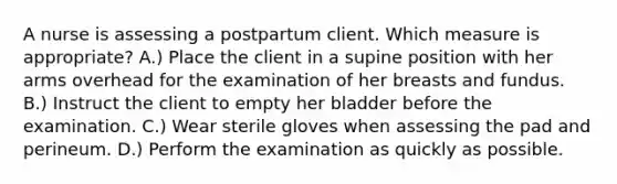 A nurse is assessing a postpartum client. Which measure is appropriate? A.) Place the client in a supine position with her arms overhead for the examination of her breasts and fundus. B.) Instruct the client to empty her bladder before the examination. C.) Wear sterile gloves when assessing the pad and perineum. D.) Perform the examination as quickly as possible.