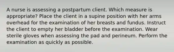 A nurse is assessing a postpartum client. Which measure is appropriate? Place the client in a supine position with her arms overhead for the examination of her breasts and fundus. Instruct the client to empty her bladder before the examination. Wear sterile gloves when assessing the pad and perineum. Perform the examination as quickly as possible.