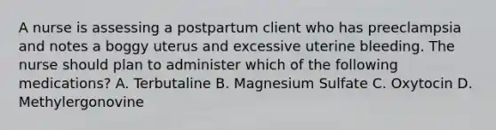 A nurse is assessing a postpartum client who has preeclampsia and notes a boggy uterus and excessive uterine bleeding. The nurse should plan to administer which of the following medications? A. Terbutaline B. Magnesium Sulfate C. Oxytocin D. Methylergonovine