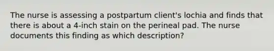 The nurse is assessing a postpartum client's lochia and finds that there is about a 4-inch stain on the perineal pad. The nurse documents this finding as which description?