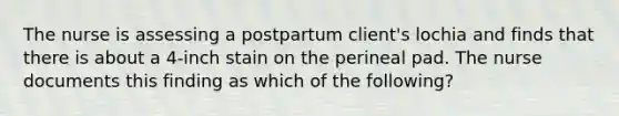 The nurse is assessing a postpartum client's lochia and finds that there is about a 4-inch stain on the perineal pad. The nurse documents this finding as which of the following?