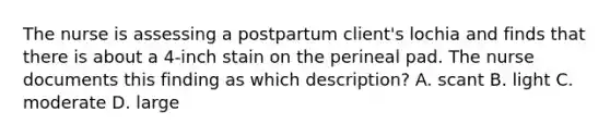 The nurse is assessing a postpartum client's lochia and finds that there is about a 4-inch stain on the perineal pad. The nurse documents this finding as which description? A. scant B. light C. moderate D. large