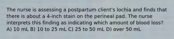 The nurse is assessing a postpartum client's lochia and finds that there is about a 4-inch stain on the perineal pad. The nurse interprets this finding as indicating which amount of blood loss? A) 10 mL B) 10 to 25 mL C) 25 to 50 mL D) over 50 mL