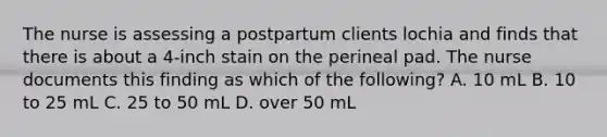 The nurse is assessing a postpartum clients lochia and finds that there is about a 4-inch stain on the perineal pad. The nurse documents this finding as which of the following? A. 10 mL B. 10 to 25 mL C. 25 to 50 mL D. over 50 mL