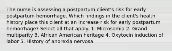 The nurse is assessing a postpartum client's risk for early postpartum hemorrhage. Which findings in the client's health history place this client at an increase risk for early postpartum hemorrhage? Select all that apply. 1. Microsomia 2. Grand multiparity 3. African American heritage 4. Oxytocin induction of labor 5. History of anorexia nervosa