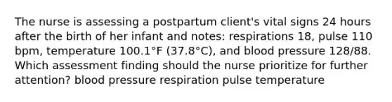 The nurse is assessing a postpartum client's vital signs 24 hours after the birth of her infant and notes: respirations 18, pulse 110 bpm, temperature 100.1°F (37.8°C), and blood pressure 128/88. Which assessment finding should the nurse prioritize for further attention? blood pressure respiration pulse temperature