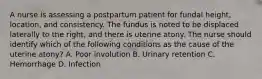 A nurse is assessing a postpartum patient for fundal height, location, and consistency. The fundus is noted to be displaced laterally to the right, and there is uterine atony. The nurse should identify which of the following conditions as the cause of the uterine atony? A. Poor involution B. Urinary retention C. Hemorrhage D. Infection