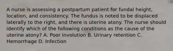 A nurse is assessing a postpartum patient for fundal height, location, and consistency. The fundus is noted to be displaced laterally to the right, and there is uterine atony. The nurse should identify which of the following conditions as the cause of the uterine atony? A. Poor involution B. Urinary retention C. Hemorrhage D. Infection