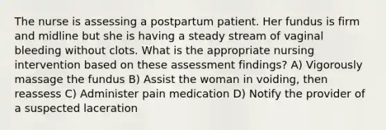 The nurse is assessing a postpartum patient. Her fundus is firm and midline but she is having a steady stream of vaginal bleeding without clots. What is the appropriate nursing intervention based on these assessment findings? A) Vigorously massage the fundus B) Assist the woman in voiding, then reassess C) Administer pain medication D) Notify the provider of a suspected laceration