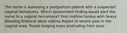 The nurse is assessing a postpartum patient with a suspected vaginal hematoma. Which assessment finding would alert the nurse to a vaginal hematoma? Firm midline fundus with heavy bleeding Bilateral labial edema Report of severe pain in the vaginal area. Purple bulging mass protruding from anus