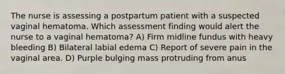 The nurse is assessing a postpartum patient with a suspected vaginal hematoma. Which assessment finding would alert the nurse to a vaginal hematoma? A) Firm midline fundus with heavy bleeding B) Bilateral labial edema C) Report of severe pain in the vaginal area. D) Purple bulging mass protruding from anus