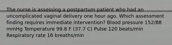 The nurse is assessing a postpartum patient who had an uncomplicated vaginal delivery one hour ago. Which assessment finding requires immediate intervention? Blood pressure 152/88 mmHg Temperature 99.8 F (37.7 C) Pulse 120 beats/min Respiratory rate 16 breaths/min