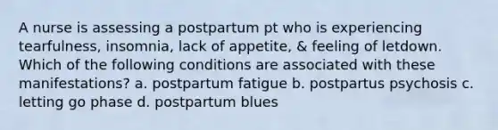 A nurse is assessing a postpartum pt who is experiencing tearfulness, insomnia, lack of appetite, & feeling of letdown. Which of the following conditions are associated with these manifestations? a. postpartum fatigue b. postpartus psychosis c. letting go phase d. postpartum blues