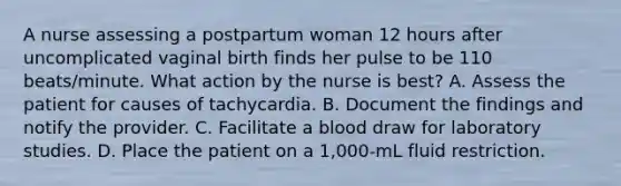 A nurse assessing a postpartum woman 12 hours after uncomplicated vaginal birth finds her pulse to be 110 beats/minute. What action by the nurse is best? A. Assess the patient for causes of tachycardia. B. Document the findings and notify the provider. C. Facilitate a blood draw for laboratory studies. D. Place the patient on a 1,000-mL fluid restriction.