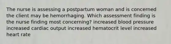 The nurse is assessing a postpartum woman and is concerned the client may be hemorrhaging. Which assessment finding is the nurse finding most concerning? increased blood pressure increased cardiac output increased hematocrit level increased heart rate