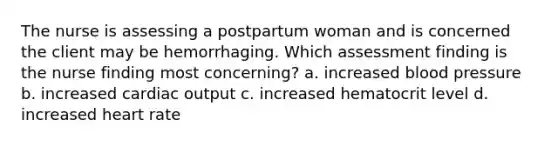 The nurse is assessing a postpartum woman and is concerned the client may be hemorrhaging. Which assessment finding is the nurse finding most concerning? a. increased blood pressure b. increased cardiac output c. increased hematocrit level d. increased heart rate