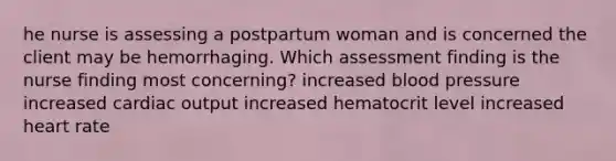 he nurse is assessing a postpartum woman and is concerned the client may be hemorrhaging. Which assessment finding is the nurse finding most concerning? increased blood pressure increased cardiac output increased hematocrit level increased heart rate